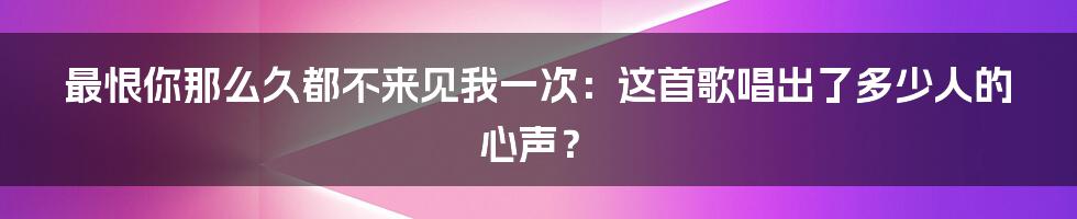 最恨你那么久都不来见我一次:这首歌唱出了多少人的心声?