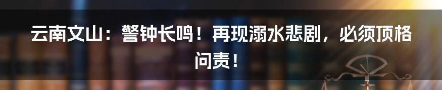 云南文山：警钟长鸣！再现溺水悲剧，必须顶格问责！