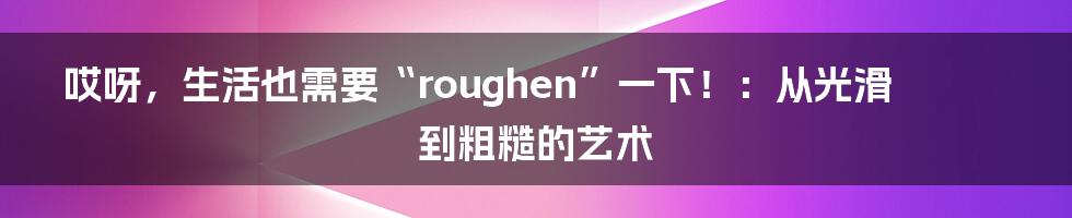 哎呀，生活也需要“roughen”一下！：从光滑到粗糙的艺术