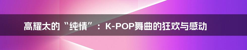 高耀太的“纯情”:K-POP舞曲的狂欢与感动