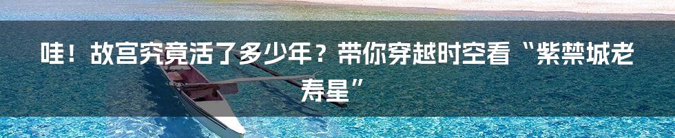 哇！故宫究竟活了多少年？带你穿越时空看“紫禁城老寿星”