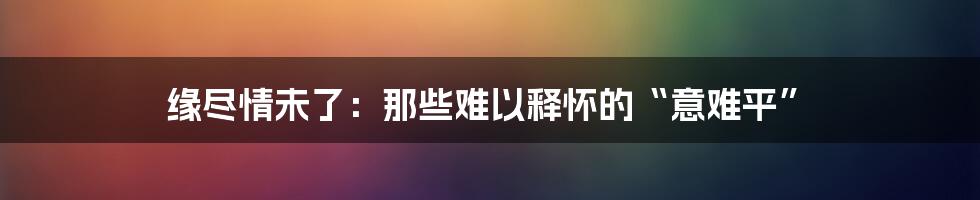 缘尽情未了：那些难以释怀的“意难平”