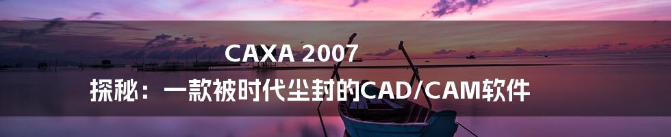 CAXA 2007 探秘：一款被时代尘封的CAD/CAM软件