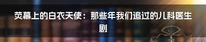 荧幕上的白衣天使:那些年我们追过的儿科医生剧