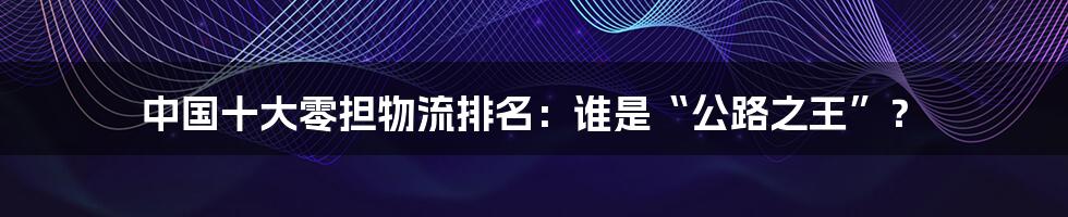 中国十大零担物流排名：谁是“公路之王”？