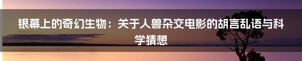 银幕上的奇幻生物:关于人兽杂交电影的胡言乱语与科学猜想