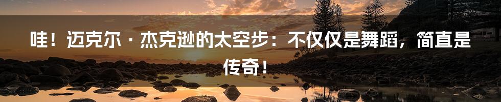 哇！迈克尔·杰克逊的太空步：不仅仅是舞蹈，简直是传奇！