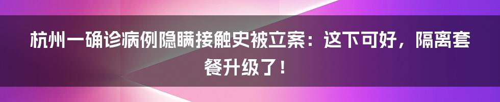 杭州一确诊病例隐瞒接触史被立案:这下可好,隔离套餐升级了!