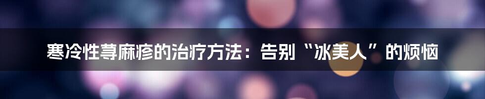 寒冷性荨麻疹的治疗方法：告别“冰美人”的烦恼
