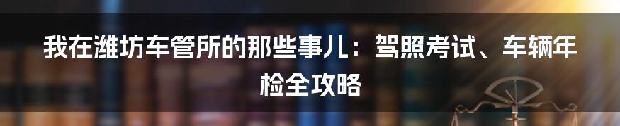 我在潍坊车管所的那些事儿：驾照考试、车辆年检全攻略
