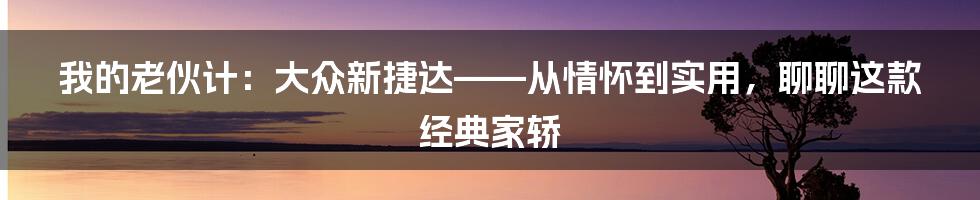 我的老伙计：大众新捷达——从情怀到实用，聊聊这款经典家轿