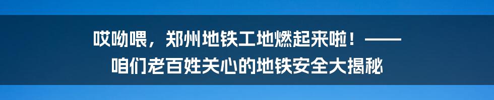 哎呦喂，郑州地铁工地燃起来啦！—— 咱们老百姓关心的地铁安全大揭秘