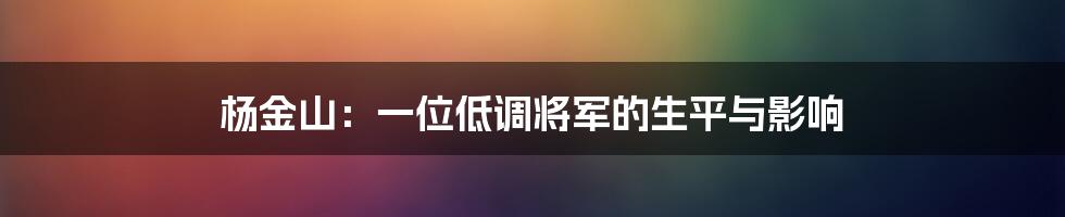 杨金山：一位低调将军的生平与影响