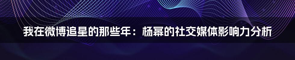 我在微博追星的那些年:杨幂的社交媒体影响力分析