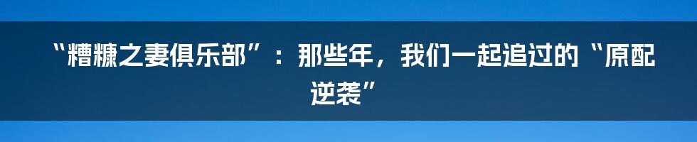 “糟糠之妻俱乐部”:那些年,我们一起追过的“原配逆袭”