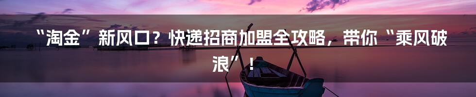 “淘金”新风口？快递招商加盟全攻略，带你“乘风破浪”！