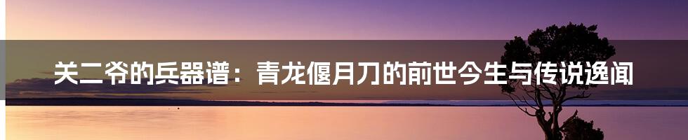 关二爷的兵器谱：青龙偃月刀的前世今生与传说逸闻