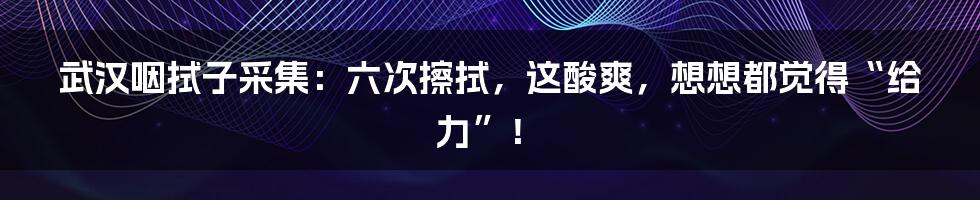 武汉咽拭子采集：六次擦拭，这酸爽，想想都觉得“给力”！