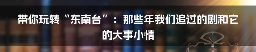 带你玩转“东南台”：那些年我们追过的剧和它的大事小情