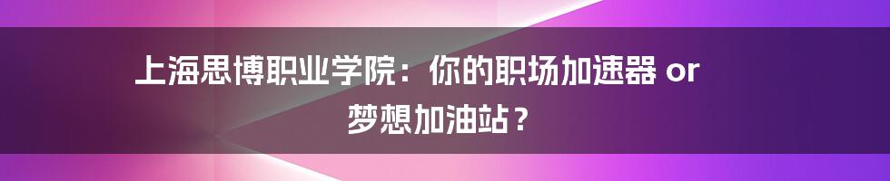 上海思博职业学院:你的职场加速器 or 梦想加油站?
