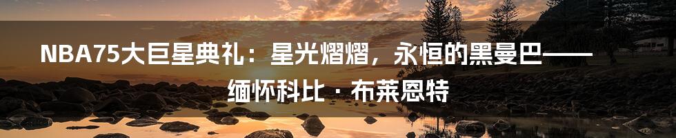 NBA75大巨星典礼:星光熠熠,永恒的黑曼巴——缅怀科比·布莱恩特