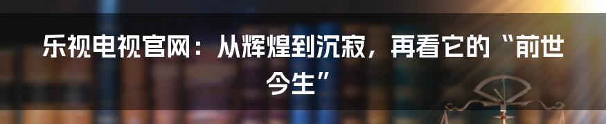 乐视电视官网：从辉煌到沉寂，再看它的“前世今生”