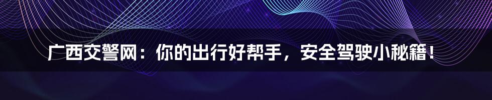广西交警网：你的出行好帮手，安全驾驶小秘籍！