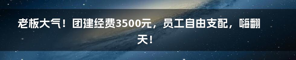 老板大气!团建经费3500元,员工自由支配,嗨翻天!