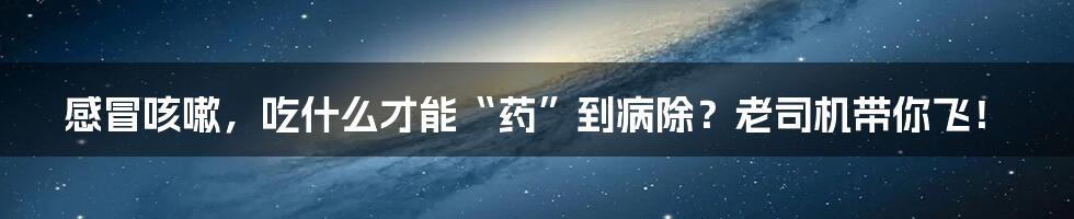 感冒咳嗽，吃什么才能“药”到病除？老司机带你飞！