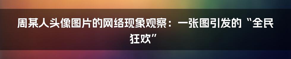周某人头像图片的网络现象观察：一张图引发的“全民狂欢”