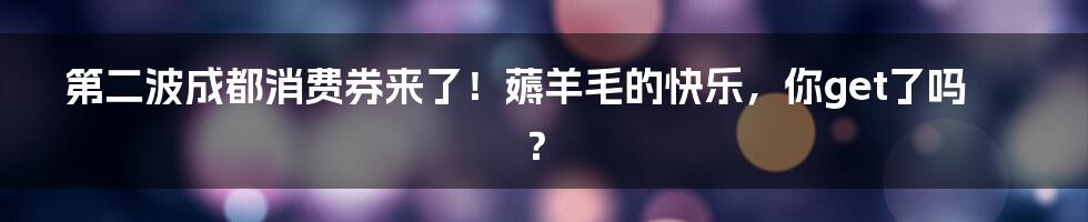 第二波成都消费券来了！薅羊毛的快乐，你get了吗？