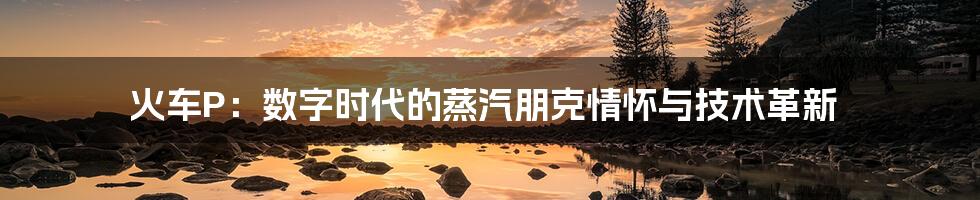 火车P:数字时代的蒸汽朋克情怀与技术革新