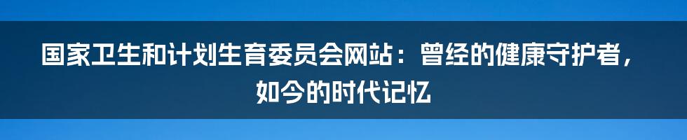 国家卫生和计划生育委员会网站:曾经的健康守护者,如今的时代记忆