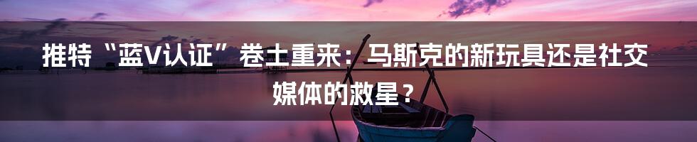 推特“蓝V认证”卷土重来:马斯克的新玩具还是社交媒体的救星?