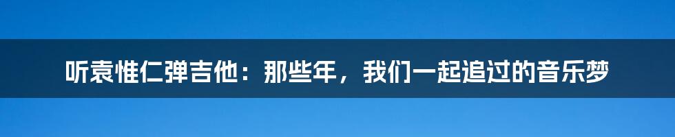 听袁惟仁弹吉他:那些年,我们一起追过的音乐梦