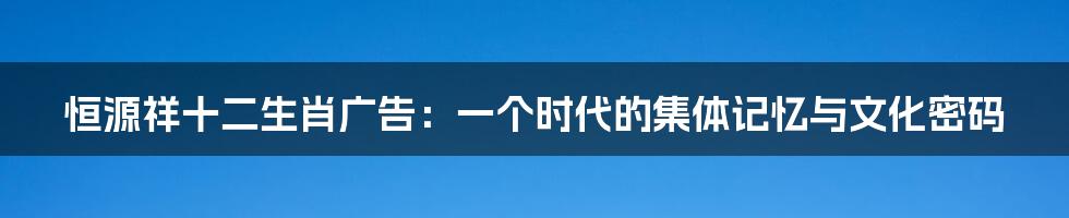 恒源祥十二生肖广告:一个时代的集体记忆与文化密码