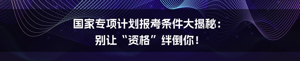 国家专项计划报考条件大揭秘: 别让“资格”绊倒你!