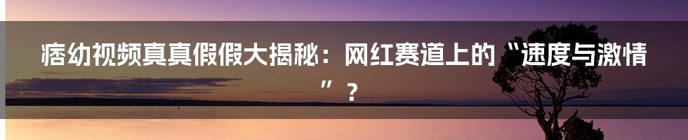 痞幼视频真真假假大揭秘:网红赛道上的“速度与激情”?