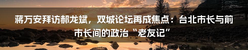 蒋万安拜访郝龙斌，双城论坛再成焦点：台北市长与前市长间的政治“老友记”