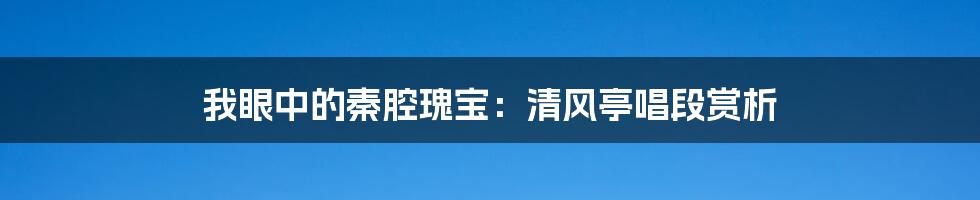 我眼中的秦腔瑰宝:清风亭唱段赏析