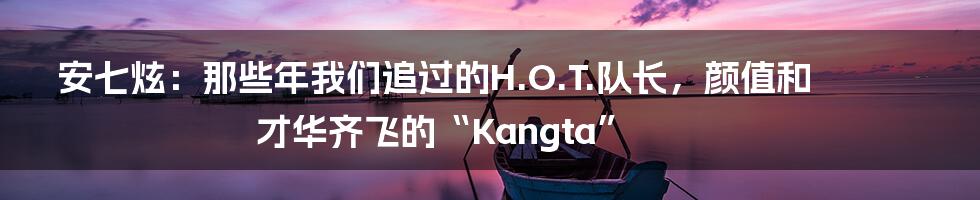 安七炫:那些年我们追过的H.O.T.队长,颜值和才华齐飞的“Kangta”