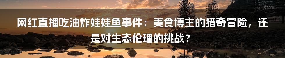 网红直播吃油炸娃娃鱼事件：美食博主的猎奇冒险，还是对生态伦理的挑战？