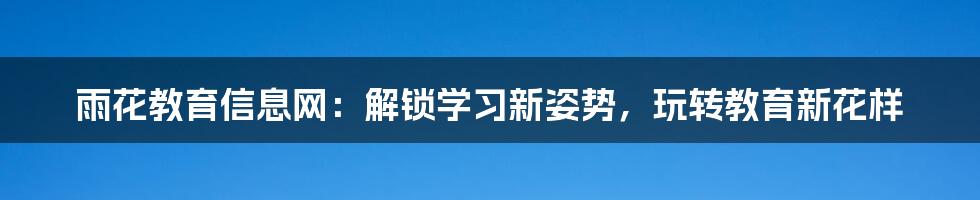 雨花教育信息网:解锁学习新姿势,玩转教育新花样