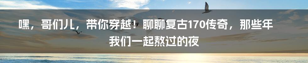 嘿，哥们儿，带你穿越！聊聊复古170传奇，那些年我们一起熬过的夜