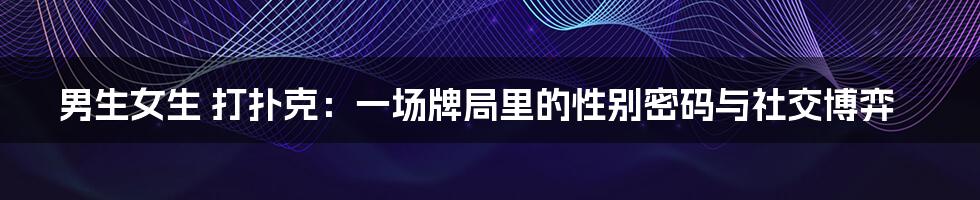 男生女生 打扑克：一场牌局里的性别密码与社交博弈
