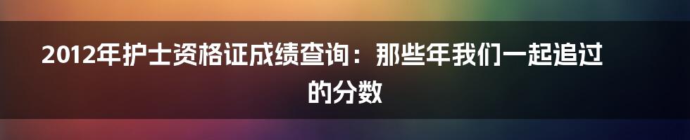 2012年护士资格证成绩查询:那些年我们一起追过的分数