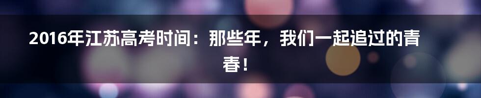 2016年江苏高考时间:那些年,我们一起追过的青春!