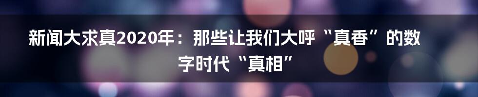 新闻大求真2020年:那些让我们大呼“真香”的数字时代“真相”