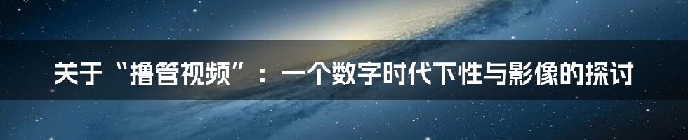 关于“撸管视频”：一个数字时代下性与影像的探讨