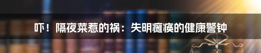 吓！隔夜菜惹的祸：失明瘫痪的健康警钟